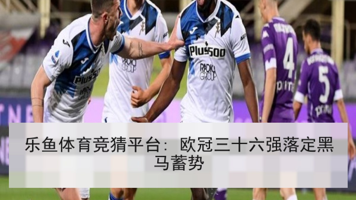 乐鱼体育竞猜平台: 欧冠三十六强落定黑马蓄势