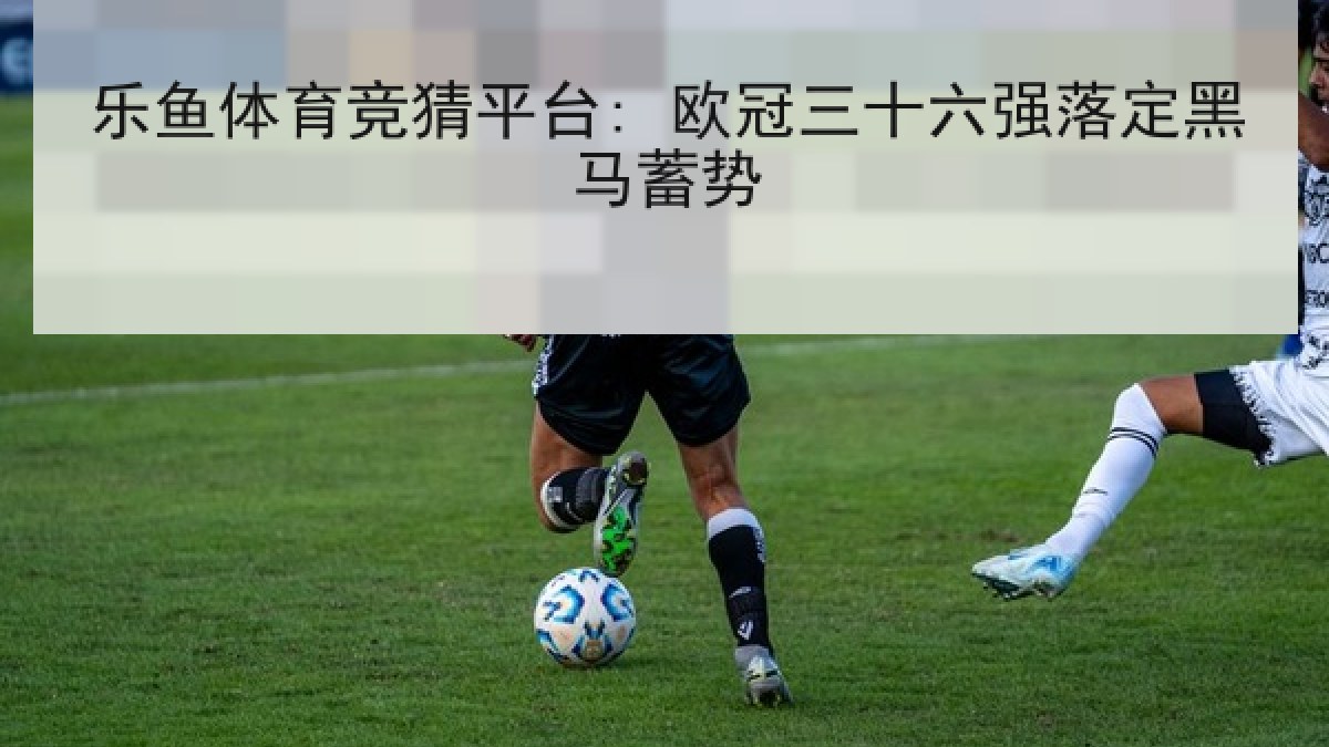 乐鱼体育竞猜平台: 欧冠三十六强落定黑马蓄势