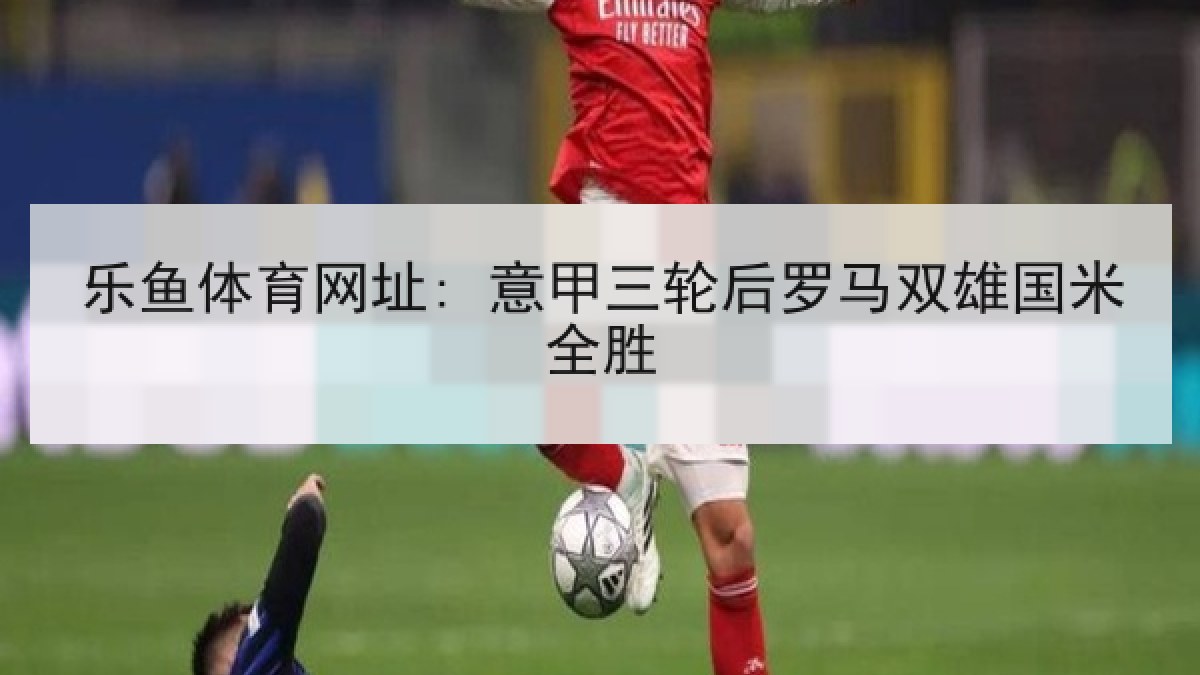 乐鱼体育网址: 意甲三轮后罗马双雄国米全胜