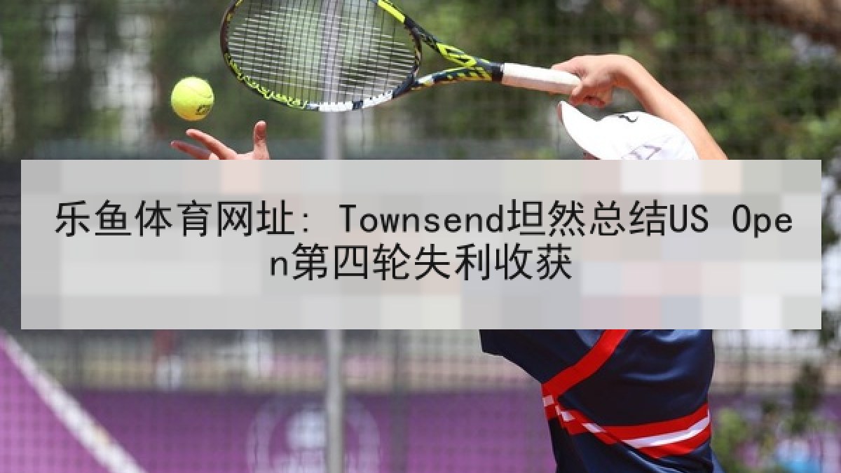 乐鱼体育网址: Townsend坦然总结US Open第四轮失利收获