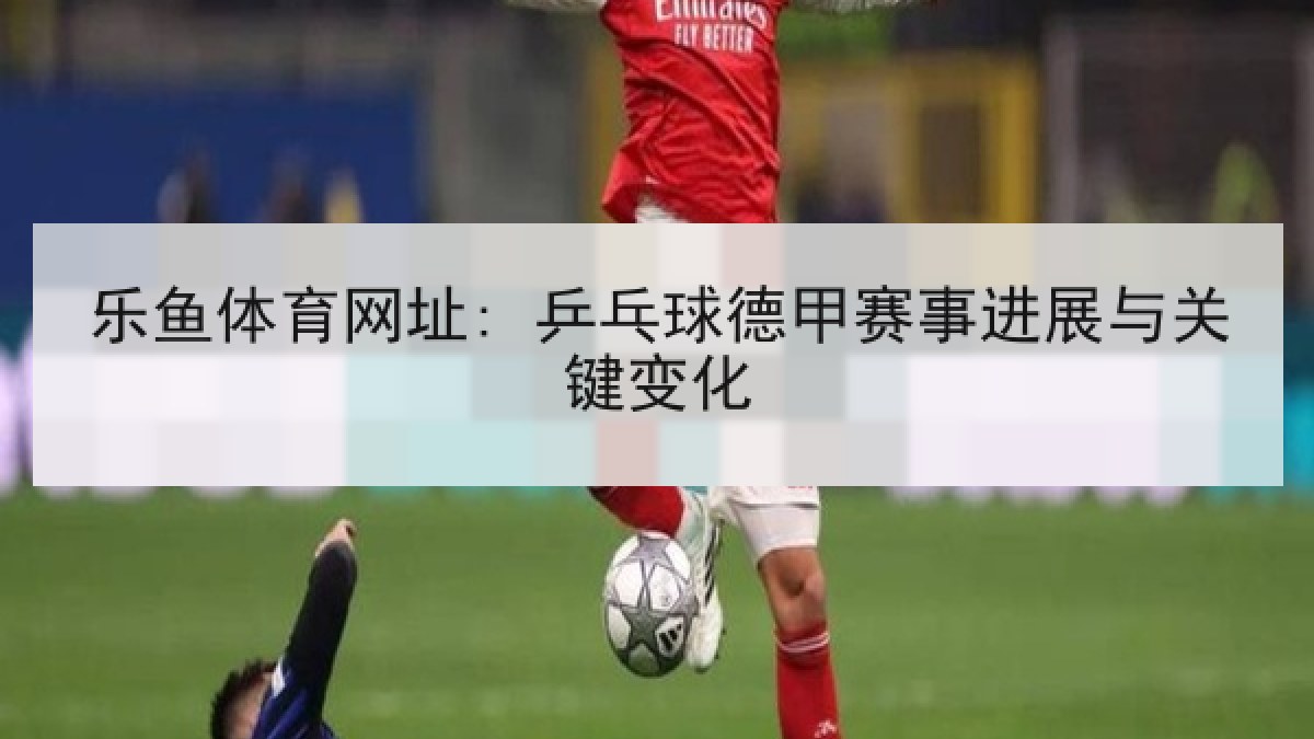 乐鱼体育网址: 乒乓球德甲赛事进展与关键变化